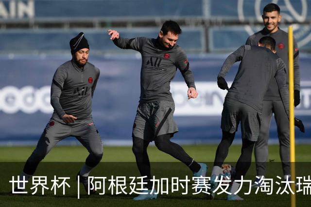 世界杯 | 阿根廷加时赛发力淘汰瑞士挺进四强