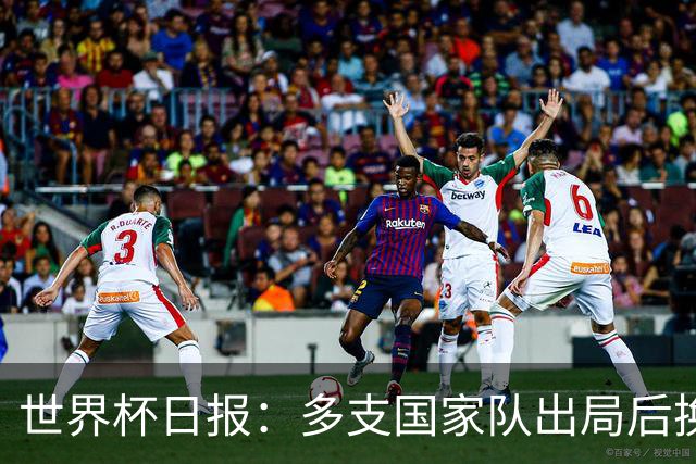 世界杯日报：多支国家队出局后换帅 FIFA主席面临被投诉