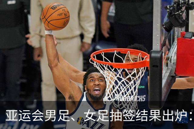 亚运会男足、女足抽签结果出炉：男足与阿联酋、伊朗、朝鲜同组