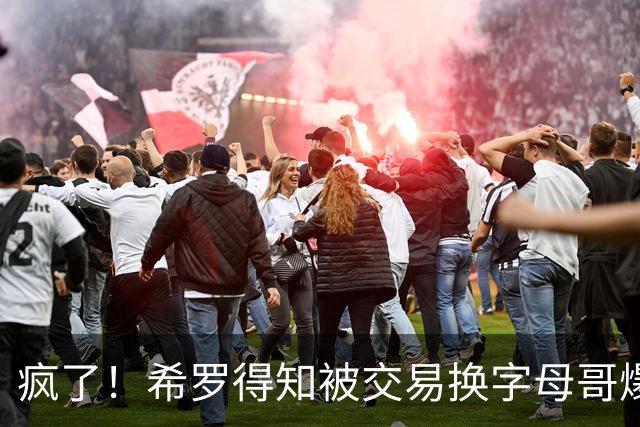 疯了！希罗得知被交易换字母哥爆粗：回老巢了，你们脑子没毛病吧？