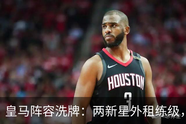 皇马阵容洗牌：两新星外租练级，22岁中锋凭穆帅信任留队